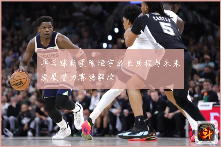 乒乓球新星陈垣宇成长历程与未来发展潜力赛场解读