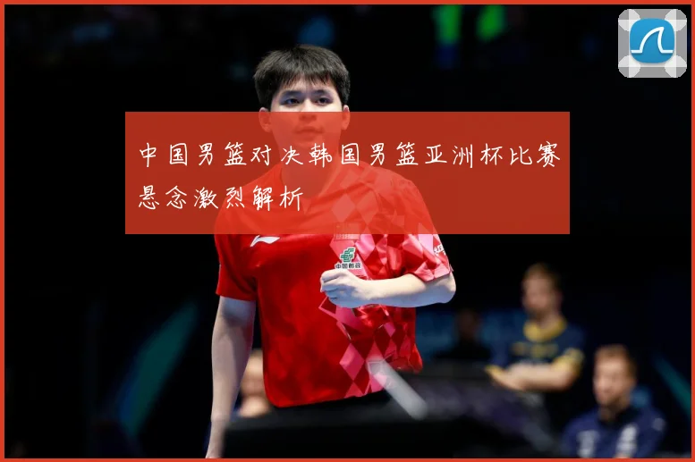 中国男篮对决韩国男篮亚洲杯比赛悬念激烈解析