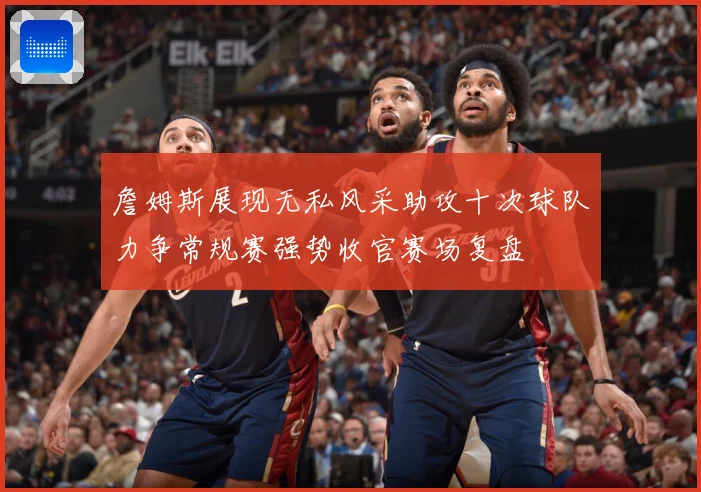 詹姆斯展现无私风采助攻十次球队力争常规赛强势收官赛场复盘