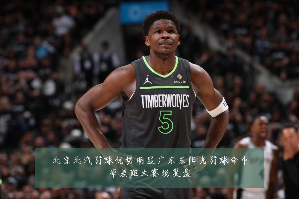北京北汽罚球优势明显广东东阳光罚球命中率差距大赛场复盘