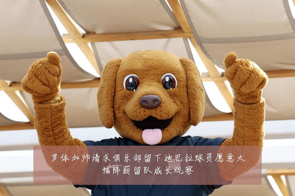 罗体加帅请求俱乐部留下迪巴拉球员愿意大幅降薪留队成长观察